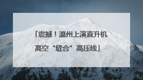震撼！温州上演直升机高空“缝合”高压线