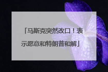 马斯克突然改口！表示愿意和特朗普和解