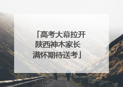 高考大幕拉开 陕西神木家长满怀期待送考