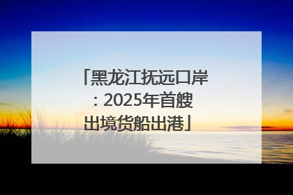 黑龙江抚远口岸：2025年首艘出境货船出港