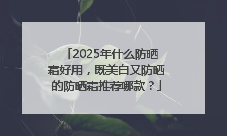 2025年什么防晒霜好用，既美白又防晒的防晒霜推荐哪款？