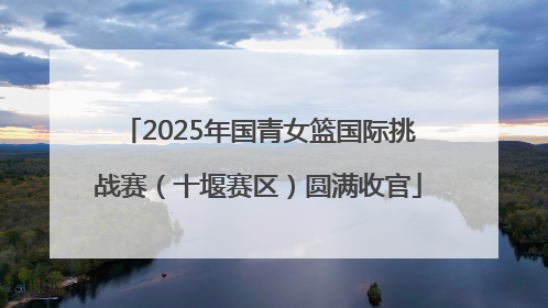 2025年国青女篮国际挑战赛（十堰赛区）圆满收官