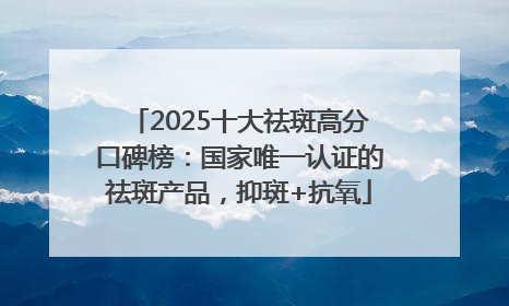2025十大祛斑高分口碑榜：国家唯一认证的祛斑产品，抑斑+抗氧