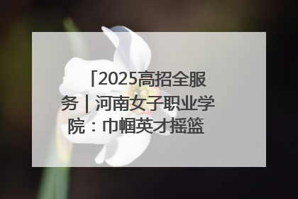 2025高招全服务｜河南女子职业学院：巾帼英才摇篮 职教创新高地