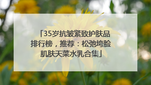 35岁抗皱紧致护肤品排行榜，推荐：松弛垮脸肌肤天菜水乳合集