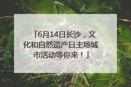 6月14日长沙，文化和自然遗产日主场城市活动等你来！