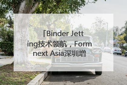 Binder Jetting技术领航，Formnext Asia深圳增材展解锁产业新动能